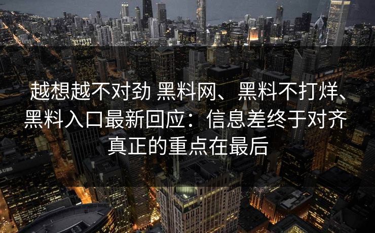 越想越不对劲 黑料网、黑料不打烊、黑料入口最新回应：信息差终于对齐 真正的重点在最后